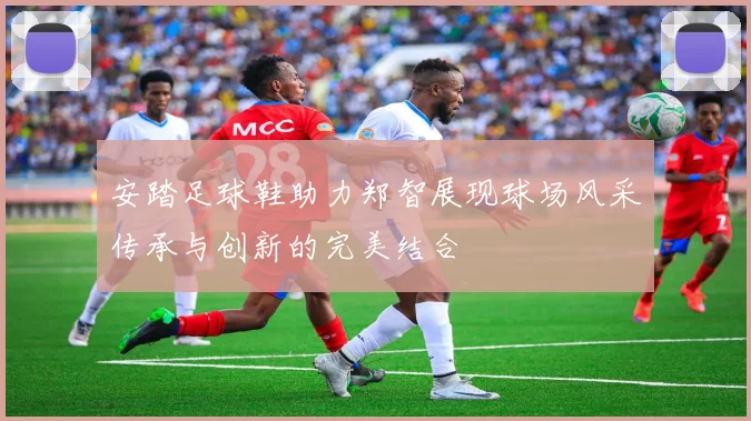 安踏足球鞋助力郑智展现球场风采传承与创新的完美结合