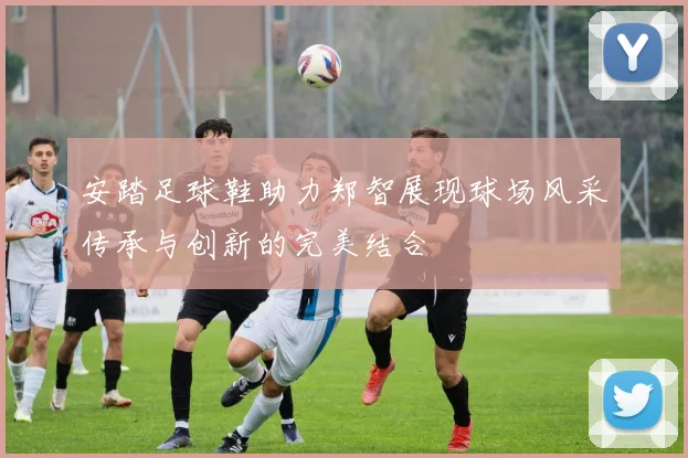 安踏足球鞋助力郑智展现球场风采传承与创新的完美结合