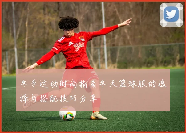 冬季运动时尚指南冬天篮球服的选择与搭配技巧分享